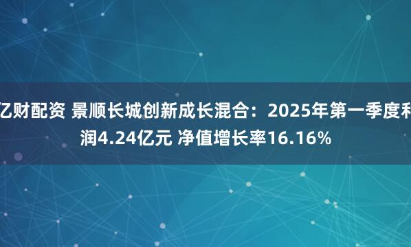 亿财配资 景顺长城创新成长混合：2025年第一季度利润4.24亿元 净值增长率16.16%