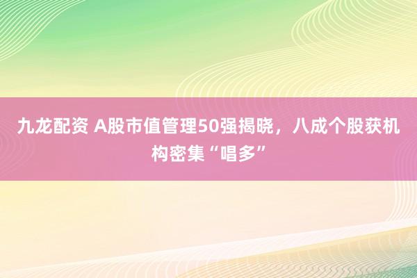 九龙配资 A股市值管理50强揭晓，八成个股获机构密集“唱多”