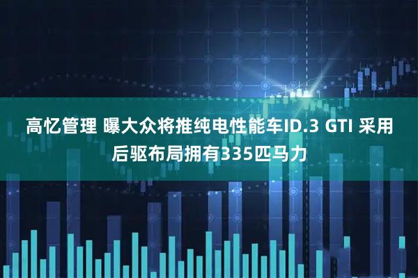 高忆管理 曝大众将推纯电性能车ID.3 GTI 采用后驱布局拥有335匹马力
