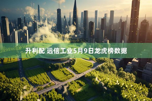升利配 远信工业5月9日龙虎榜数据