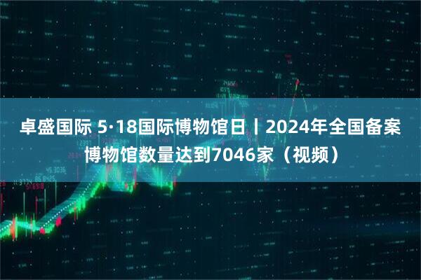 卓盛国际 5·18国际博物馆日丨2024年全国备案博物馆数量达到7046家（视频）