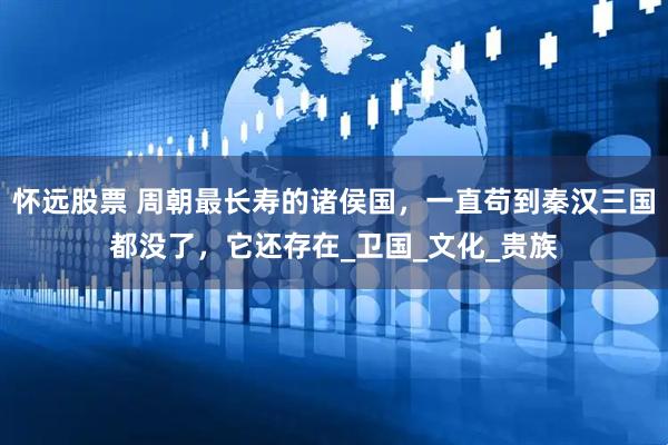 怀远股票 周朝最长寿的诸侯国，一直苟到秦汉三国都没了，它还存在_卫国_文化_贵族