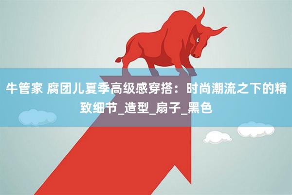 牛管家 腐团儿夏季高级感穿搭：时尚潮流之下的精致细节_造型_扇子_黑色