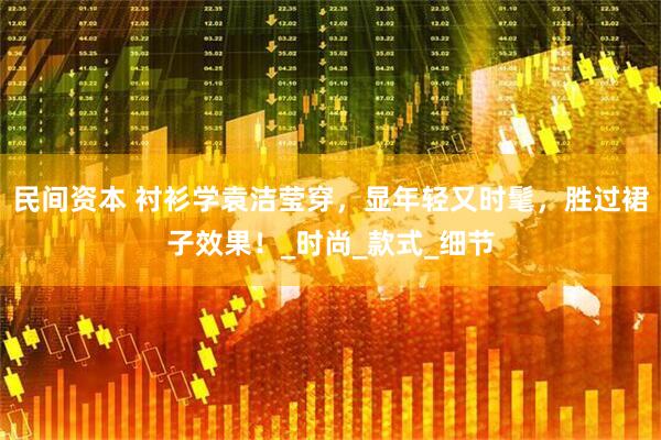 民间资本 衬衫学袁洁莹穿，显年轻又时髦，胜过裙子效果！_时尚_款式_细节