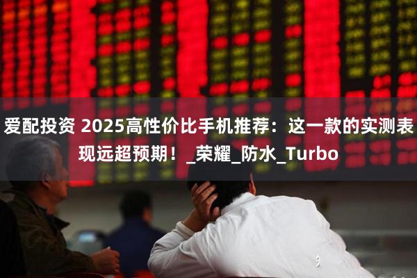 爱配投资 2025高性价比手机推荐：这一款的实测表现远超预期！_荣耀_防水_Turbo