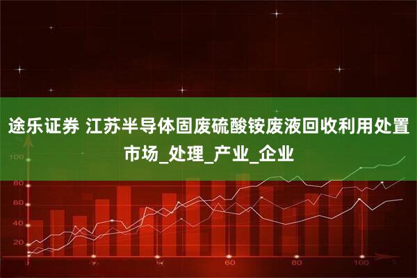 途乐证券 江苏半导体固废硫酸铵废液回收利用处置市场_处理_产业_企业