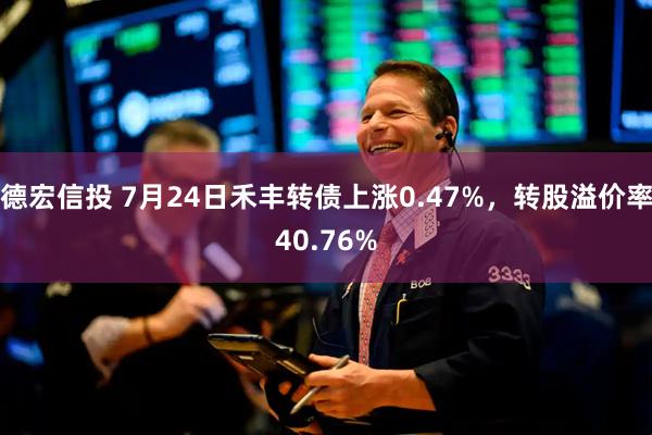 德宏信投 7月24日禾丰转债上涨0.47%，转股溢价率40.76%