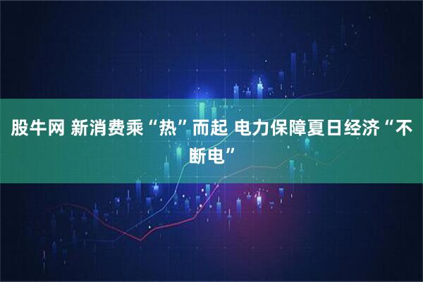 股牛网 新消费乘“热”而起 电力保障夏日经济“不断电”