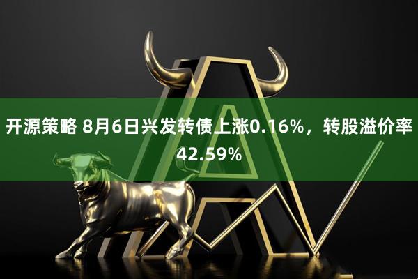开源策略 8月6日兴发转债上涨0.16%，转股溢价率42.59%