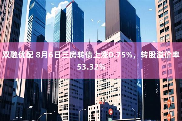 双融优配 8月6日三房转债上涨0.75%，转股溢价率53.32%