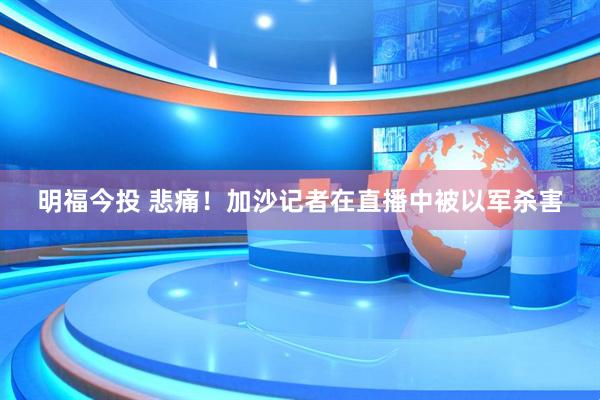 明福今投 悲痛！加沙记者在直播中被以军杀害