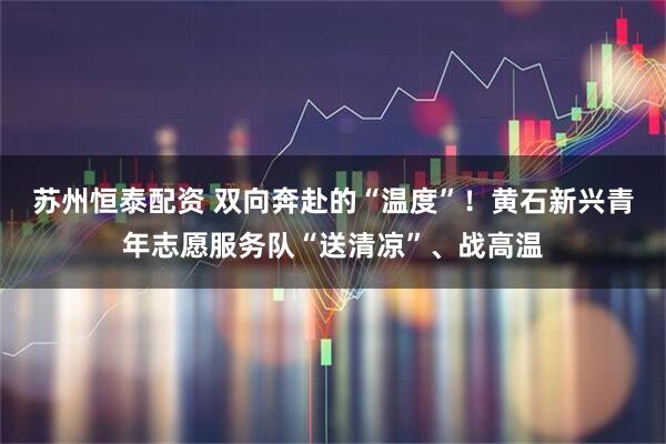 苏州恒泰配资 双向奔赴的“温度”！黄石新兴青年志愿服务队“送清凉”、战高温