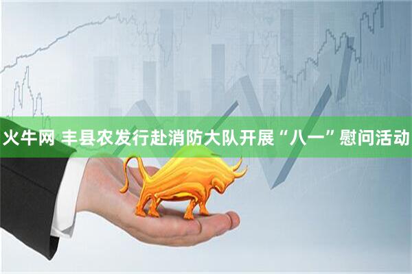 火牛网 丰县农发行赴消防大队开展“八一”慰问活动