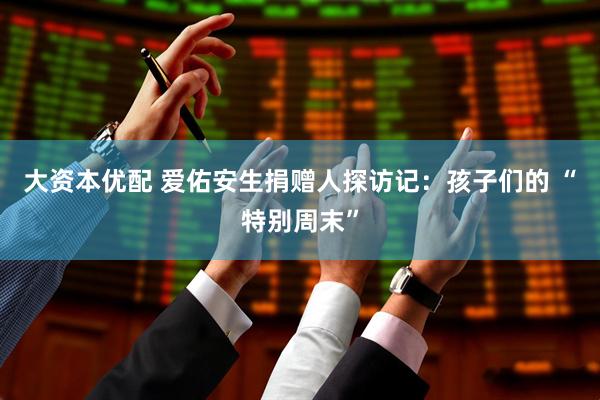 大资本优配 爱佑安生捐赠人探访记：孩子们的 “特别周末”