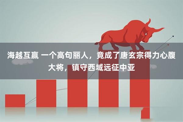 海越互赢 一个高句丽人，竟成了唐玄宗得力心腹大将，镇守西域远征中亚