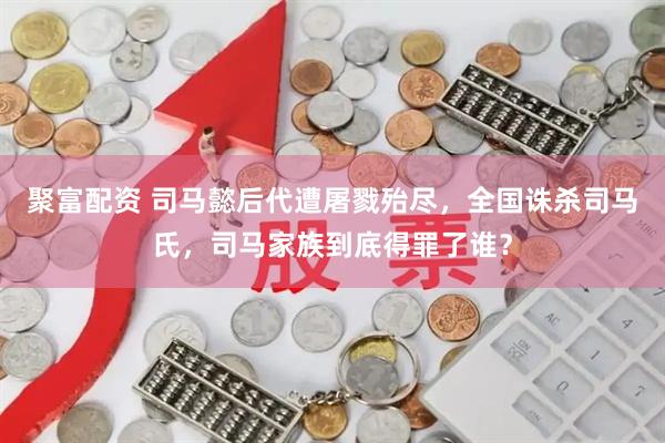 聚富配资 司马懿后代遭屠戮殆尽，全国诛杀司马氏，司马家族到底得罪了谁？