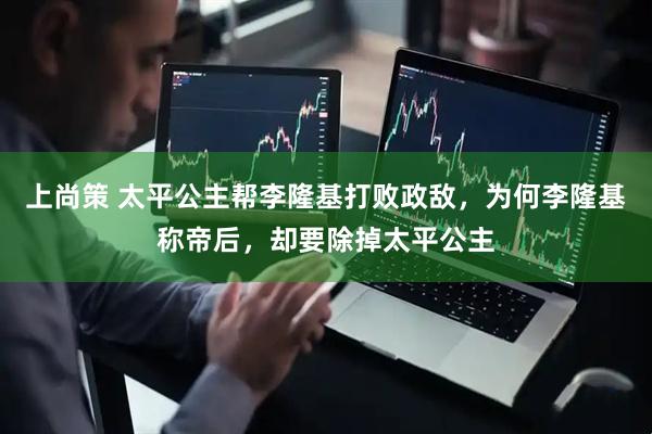 上尚策 太平公主帮李隆基打败政敌，为何李隆基称帝后，却要除掉太平公主