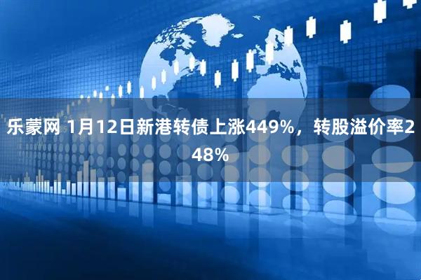 乐蒙网 1月12日新港转债上涨449%，转股溢价率248%