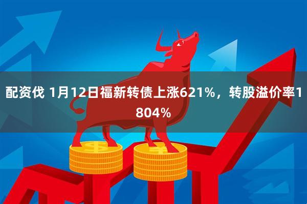 配资伐 1月12日福新转债上涨621%，转股溢价率1804%