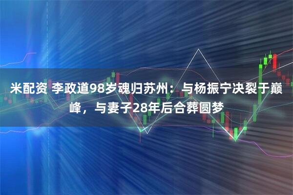 米配资 李政道98岁魂归苏州：与杨振宁决裂于巅峰，与妻子28年后合葬圆梦