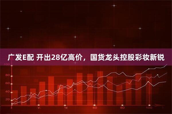 广发E配 开出28亿高价，国货龙头控股彩妆新锐